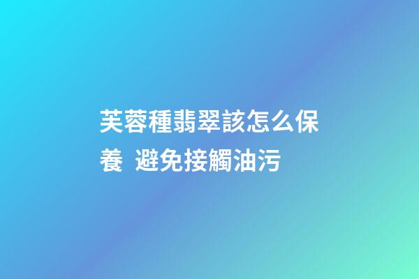 芙蓉種翡翠該怎么保養  避免接觸油污